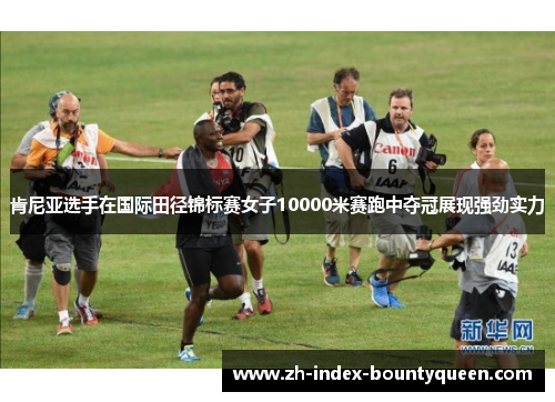 肯尼亚选手在国际田径锦标赛女子10000米赛跑中夺冠展现强劲实力