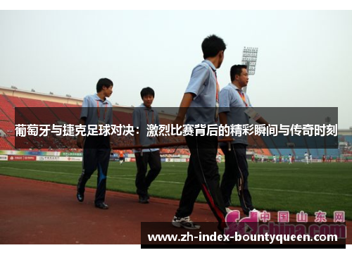 葡萄牙与捷克足球对决：激烈比赛背后的精彩瞬间与传奇时刻