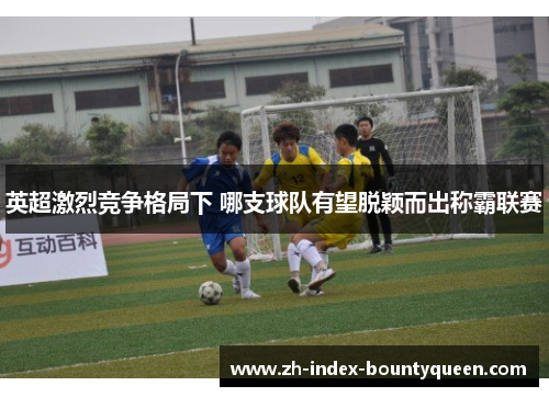 英超激烈竞争格局下 哪支球队有望脱颖而出称霸联赛