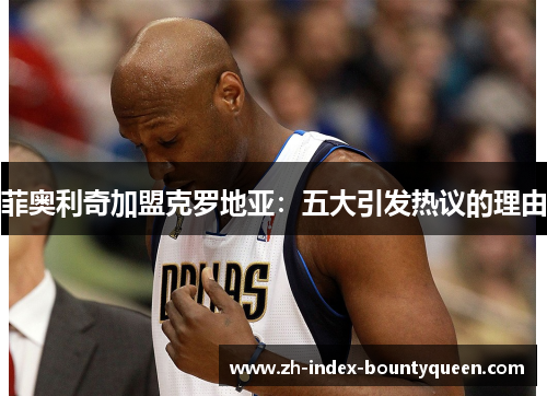 菲奥利奇加盟克罗地亚:五大引发热议的理由 菲奥利奇加盟克罗地亚:五大引发热议的理由