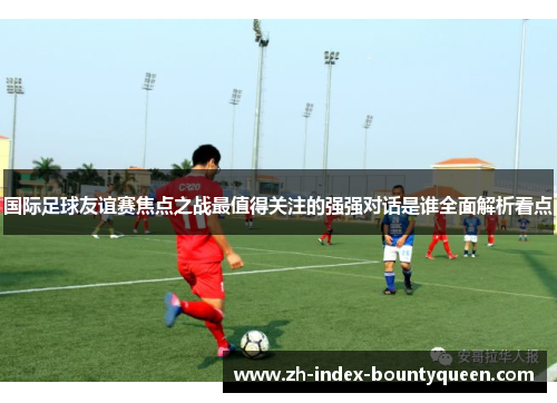 国际足球友谊赛焦点之战最值得关注的强强对话是谁全面解析看点
