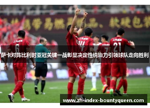 萨卡对阵比利时亚冠关键一战彰显决定性统治力引领球队走向胜利 萨卡对阵比利时亚冠关键一战彰显决定性统治力引领球队走向胜利