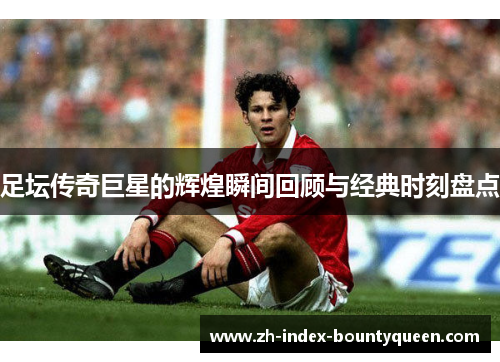 足坛传奇巨星的辉煌瞬间回顾与经典时刻盘点 足坛传奇巨星的辉煌瞬间回顾与经典时刻盘点