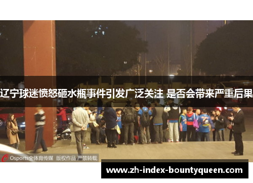 辽宁球迷愤怒砸水瓶事件引发广泛关注 是否会带来严重后果