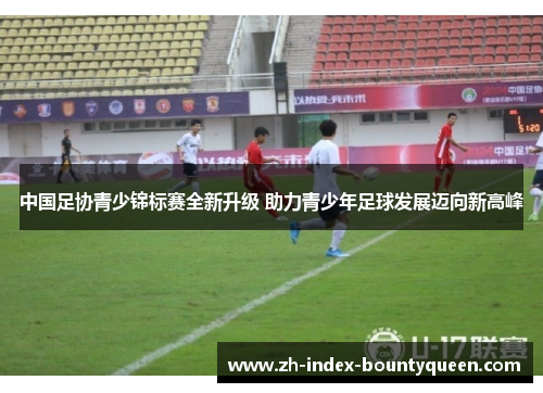 中国足协青少锦标赛全新升级 助力青少年足球发展迈向新高峰 中国足协青少锦标赛全新升级 助力青少年足球发展迈向新高峰