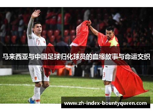马来西亚与中国足球归化球员的血缘故事与命运交织 马来西亚与中国足球归化球员的血缘故事与命运交织
