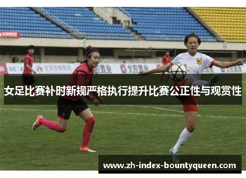 女足比赛补时新规严格执行提升比赛公正性与观赏性 女足比赛补时新规严格执行提升比赛公正性与观赏性