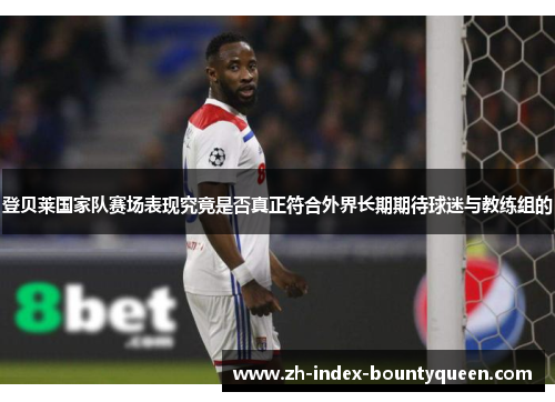 登贝莱国家队赛场表现究竟是否真正符合外界长期期待球迷与教练组的